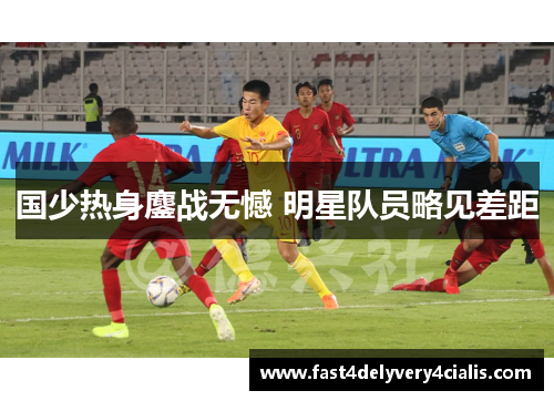 国少热身鏖战无憾 明星队员略见差距